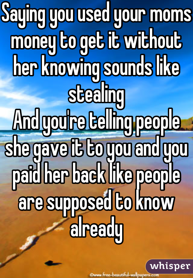 Saying you used your moms money to get it without her knowing sounds like stealing
And you're telling people she gave it to you and you paid her back like people are supposed to know already