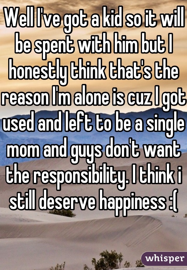 Well I've got a kid so it will be spent with him but I honestly think that's the reason I'm alone is cuz I got used and left to be a single mom and guys don't want the responsibility. I think i still deserve happiness :(
