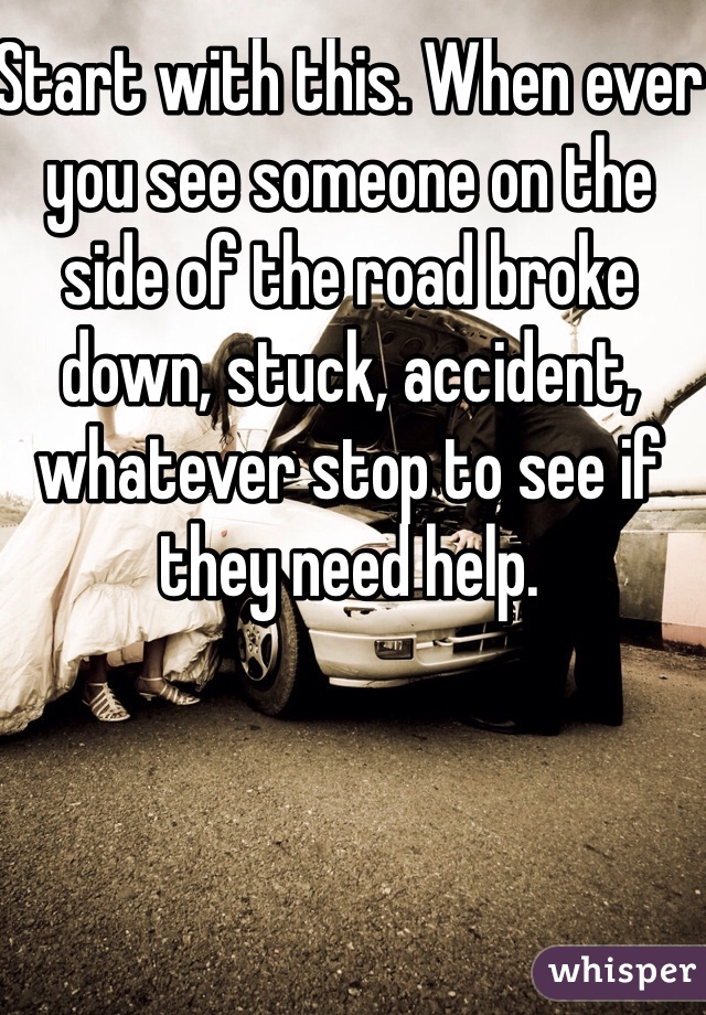 Start with this. When ever you see someone on the side of the road broke down, stuck, accident, whatever stop to see if they need help. 
