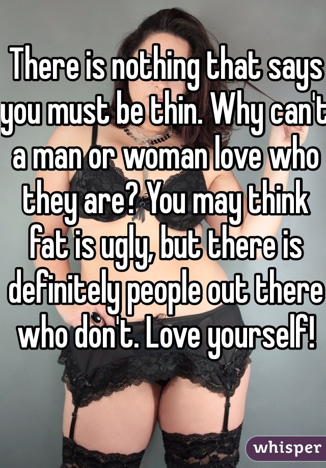 There is nothing that says you must be thin. Why can't a man or woman love who they are? You may think fat is ugly, but there is definitely people out there who don't. Love yourself! 
