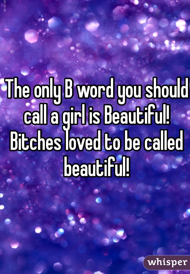 The only B word you should call a girl is Beautiful! Bitches loved to be called beautiful!