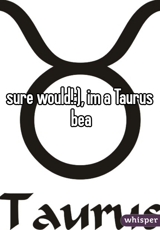 sure would!:), im a Taurus bea