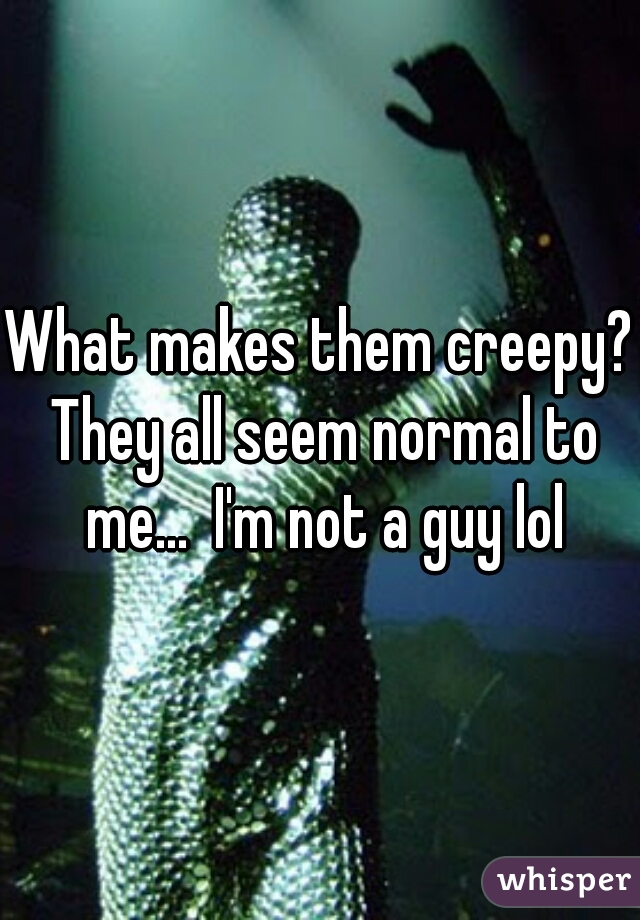What makes them creepy? They all seem normal to me...  I'm not a guy lol