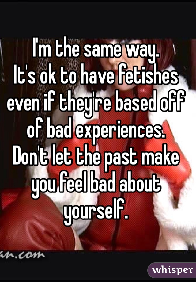 I'm the same way. 
It's ok to have fetishes even if they're based off of bad experiences. 
Don't let the past make you feel bad about yourself.