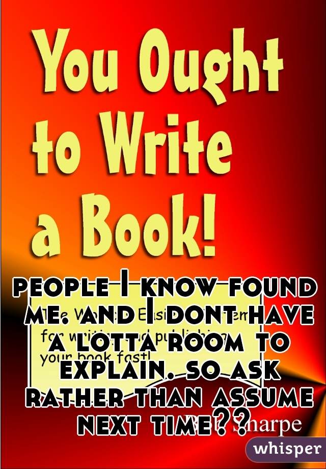 people I know found me. and I dont have a lotta room to explain. so ask rather than assume next time?? 