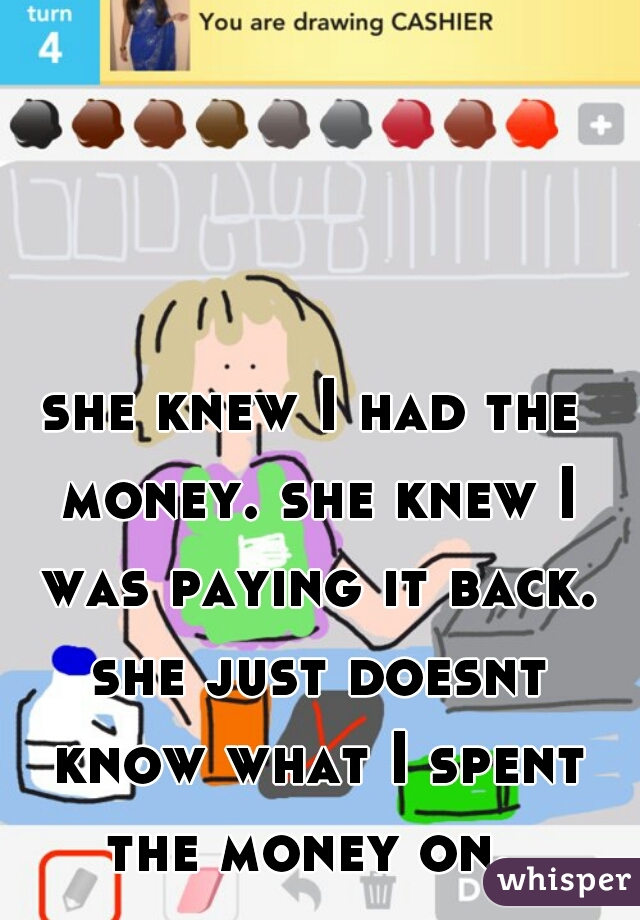 she knew I had the money. she knew I was paying it back. she just doesnt know what I spent the money on. 