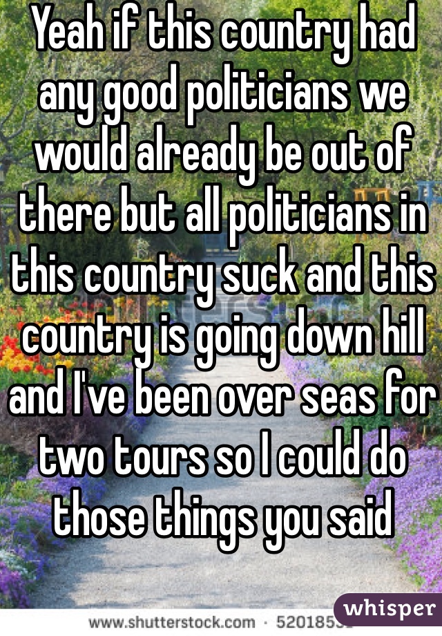 Yeah if this country had any good politicians we would already be out of there but all politicians in this country suck and this country is going down hill and I've been over seas for two tours so I could do those things you said