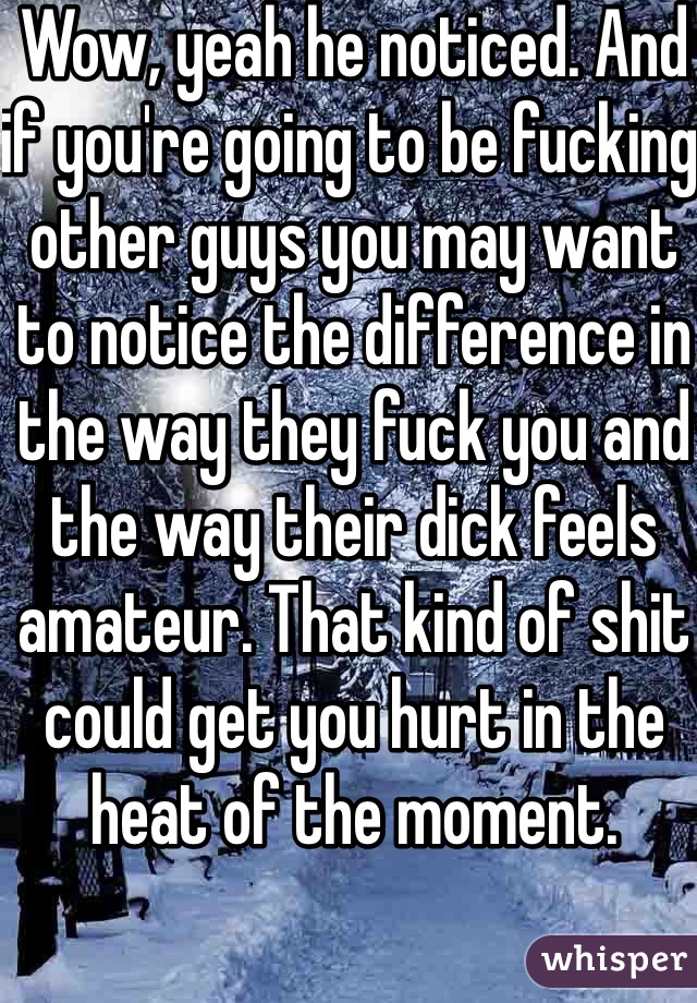 Wow, yeah he noticed. And if you're going to be fucking other guys you may want to notice the difference in the way they fuck you and the way their dick feels amateur. That kind of shit could get you hurt in the heat of the moment.  