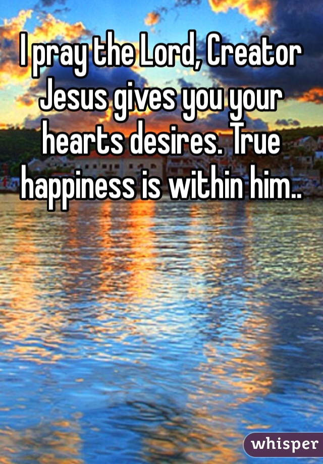 I pray the Lord, Creator Jesus gives you your hearts desires. True happiness is within him..