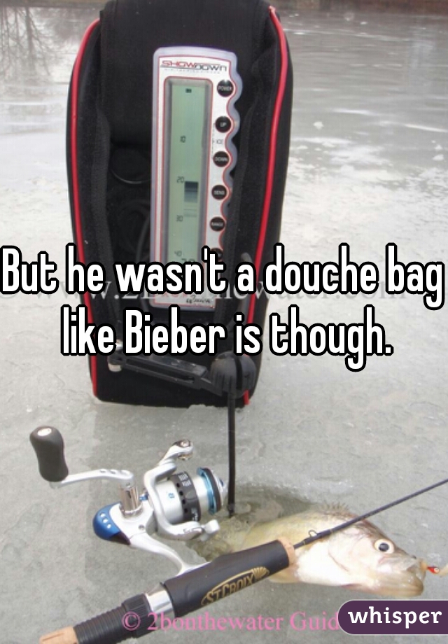 But he wasn't a douche bag like Bieber is though.