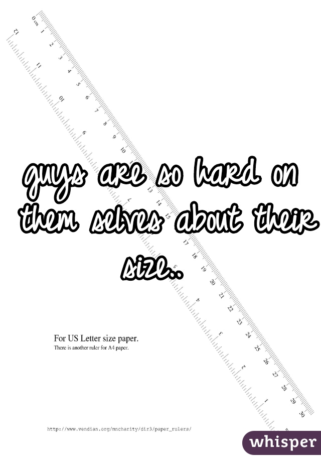 guys are so hard on them selves about their size..  