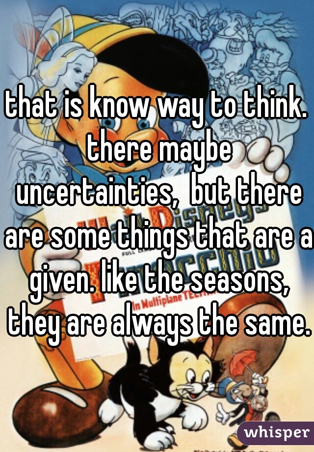 that is know way to think. there maybe uncertainties,  but there are some things that are a given. like the seasons, they are always the same. 