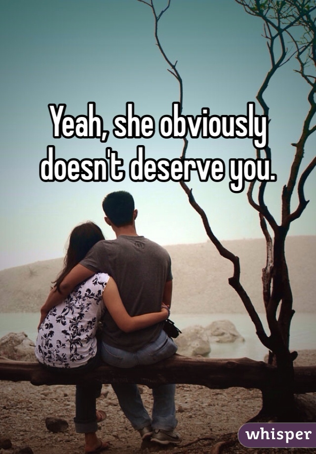 Yeah, she obviously doesn't deserve you. 