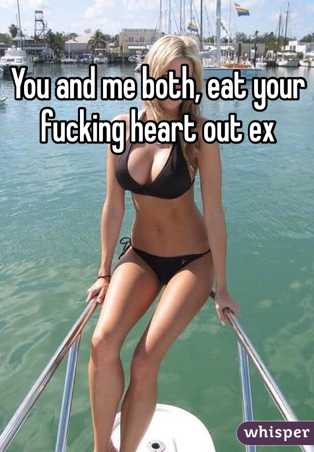 You and me both, eat your fucking heart out ex 
