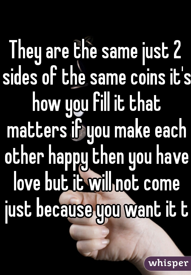 They are the same just 2 sides of the same coins it's how you fill it that matters if you make each other happy then you have love but it will not come just because you want it to