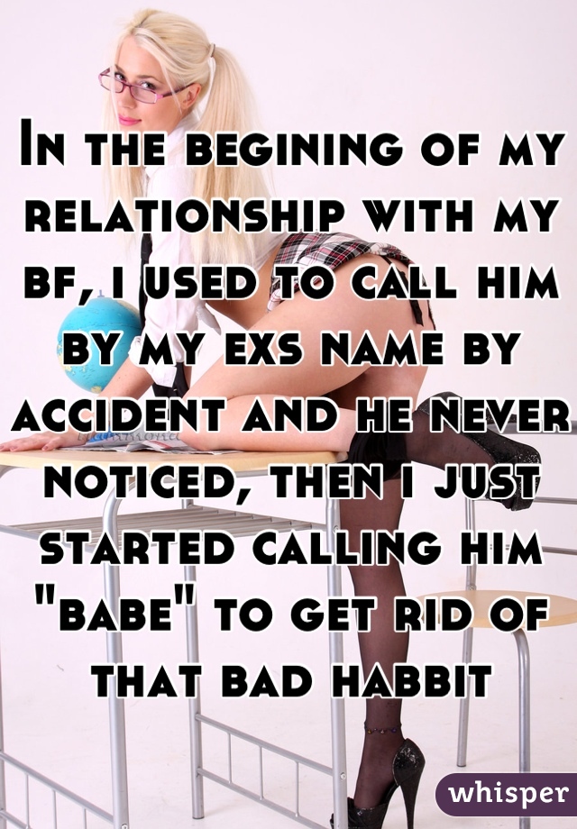 In the begining of my relationship with my bf, i used to call him by my exs name by accident and he never noticed, then i just started calling him "babe" to get rid of that bad habbit