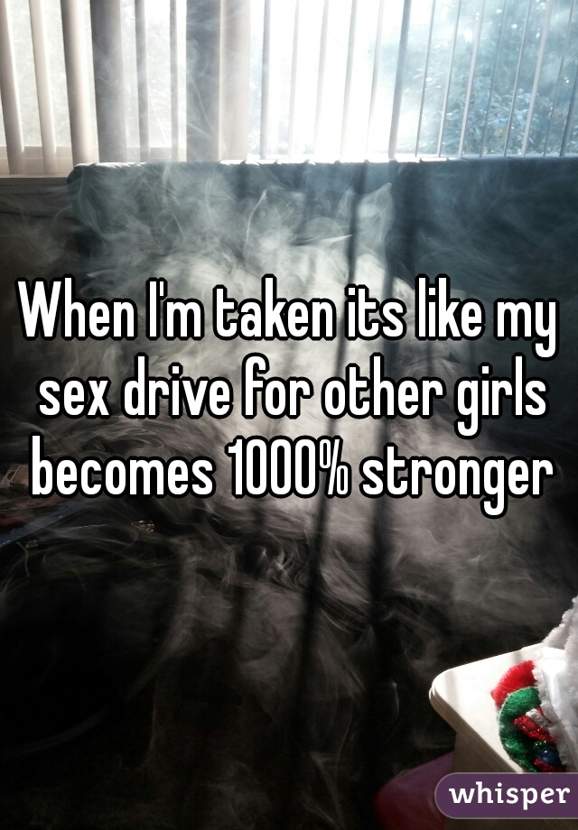 When I'm taken its like my sex drive for other girls becomes 1000% stronger