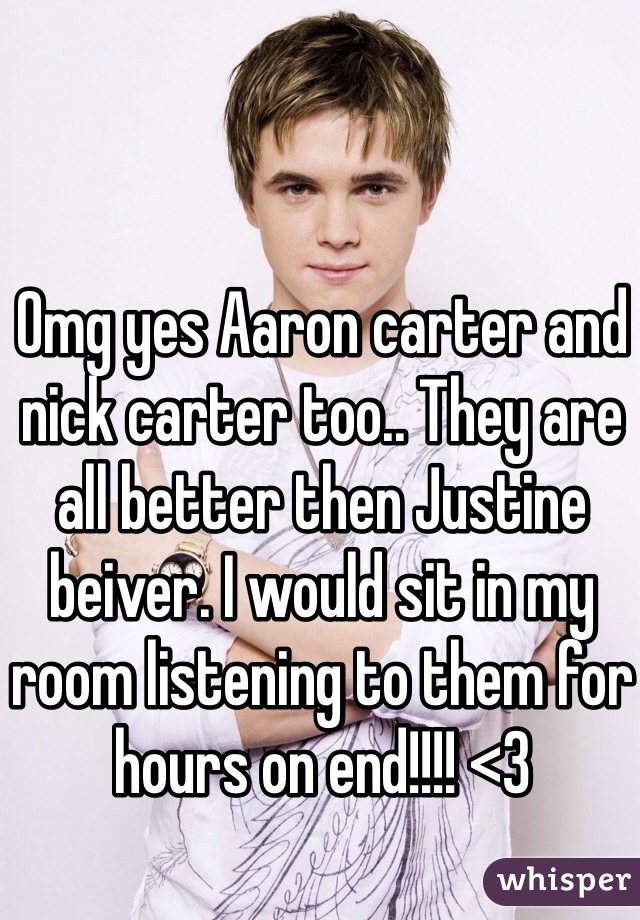 Omg yes Aaron carter and nick carter too.. They are all better then Justine beiver. I would sit in my room listening to them for hours on end!!!! <3