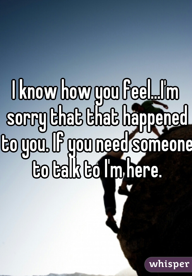 I know how you feel...I'm sorry that that happened to you. If you need someone to talk to I'm here.