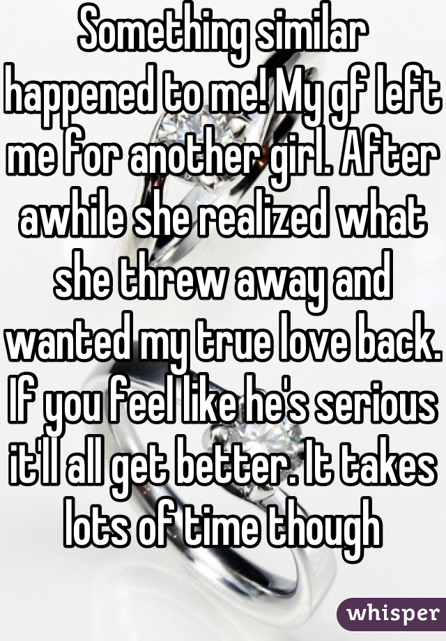 Something similar happened to me! My gf left me for another girl. After awhile she realized what she threw away and wanted my true love back. If you feel like he's serious it'll all get better. It takes lots of time though 