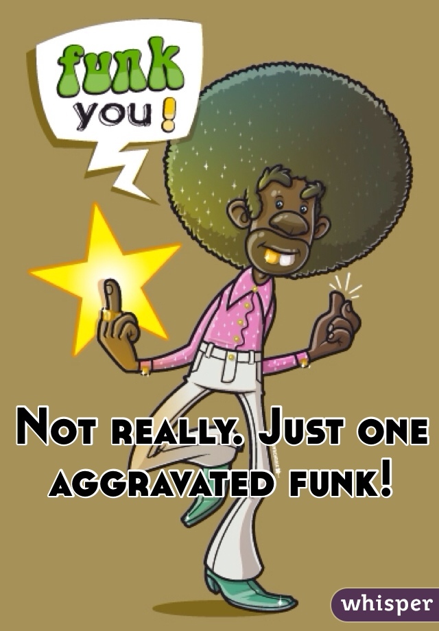Not really. Just one aggravated funk! 