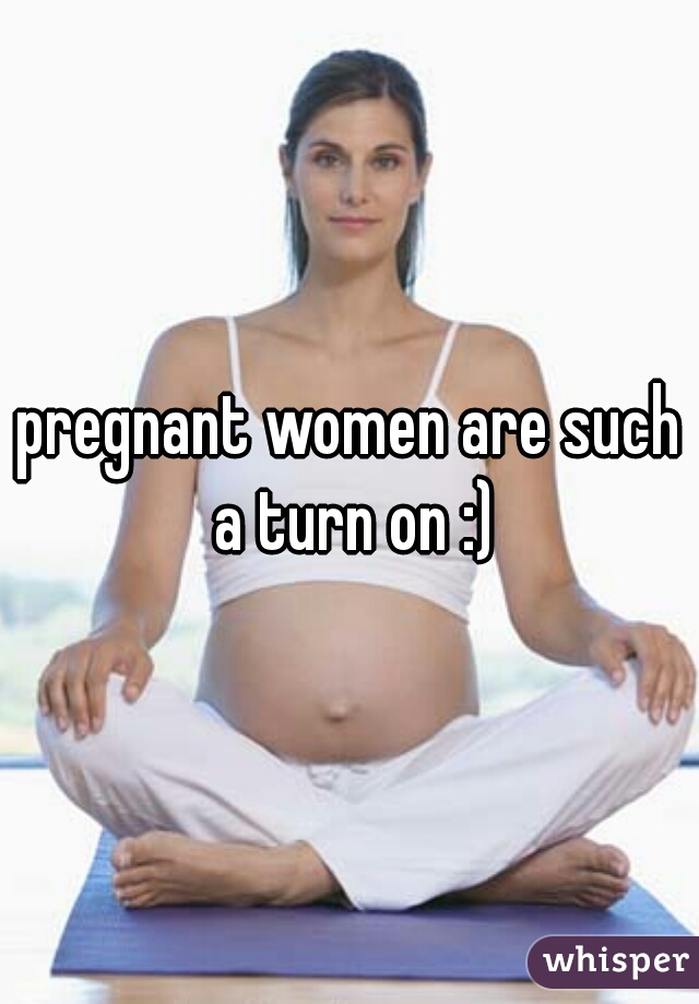 pregnant women are such a turn on :)