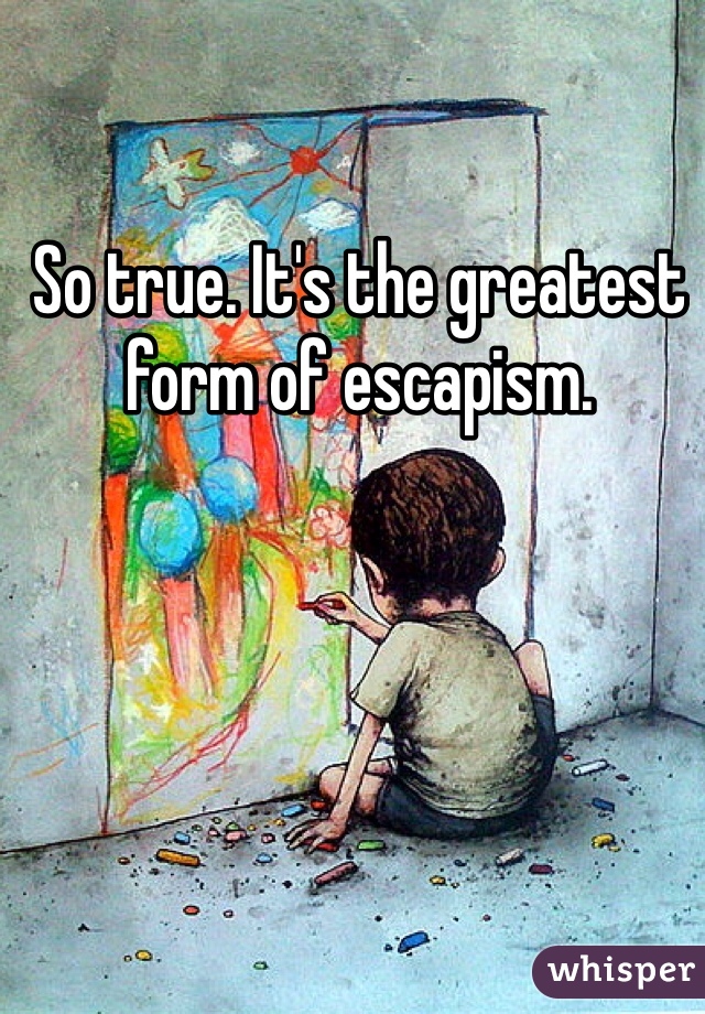 So true. It's the greatest form of escapism. 