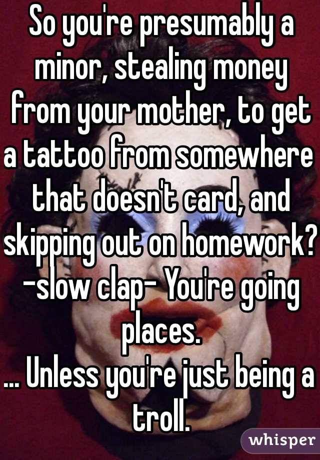 So you're presumably a minor, stealing money from your mother, to get a tattoo from somewhere that doesn't card, and skipping out on homework? -slow clap- You're going places.
... Unless you're just being a troll.