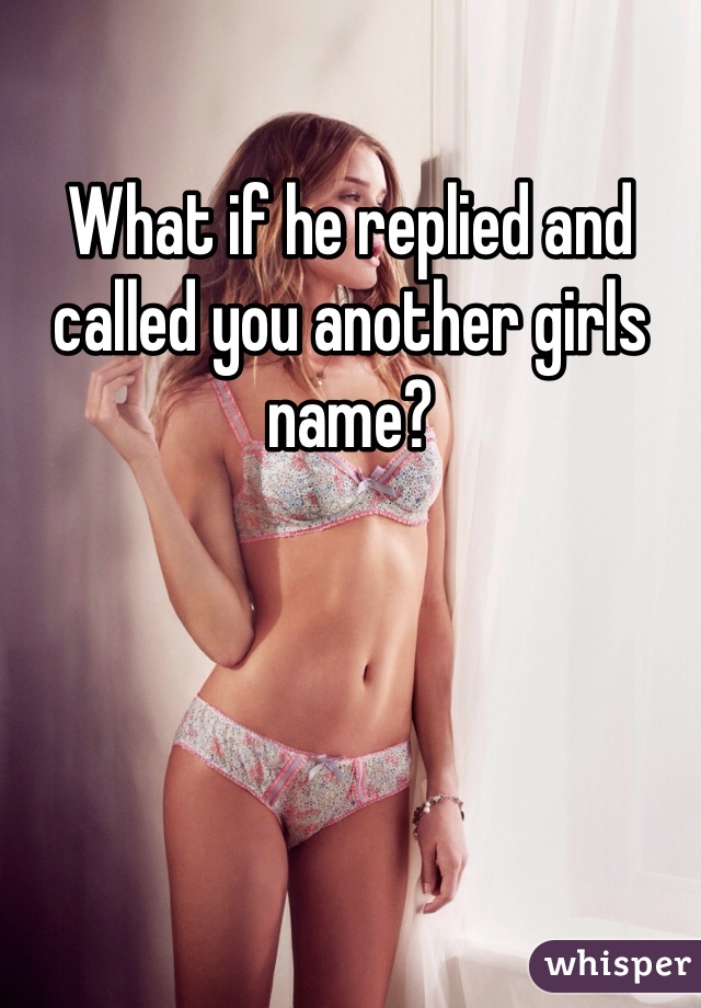What if he replied and called you another girls name?