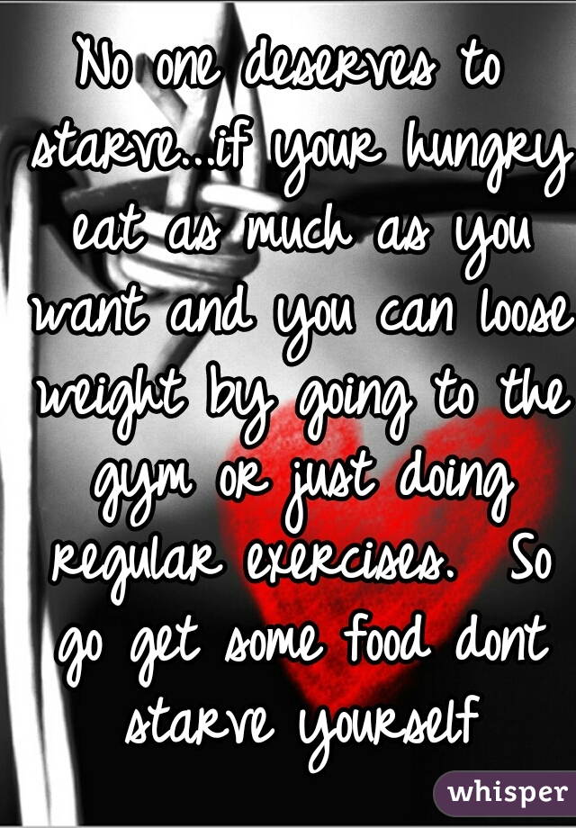 No one deserves to starve...if your hungry eat as much as you want and you can loose weight by going to the gym or just doing regular exercises.  So go get some food dont starve yourself