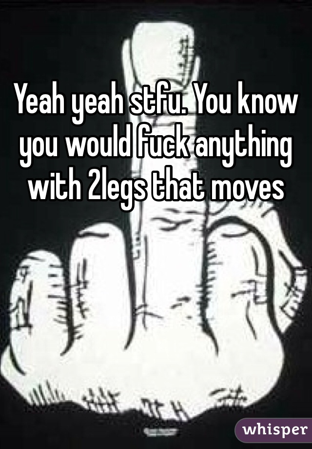 Yeah yeah stfu. You know you would fuck anything with 2legs that moves