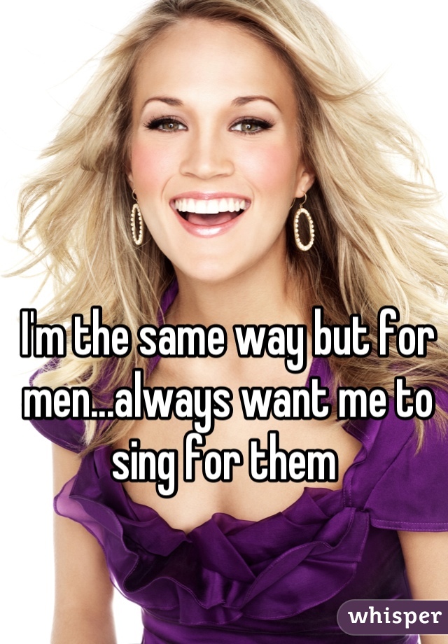 I'm the same way but for men...always want me to sing for them 
