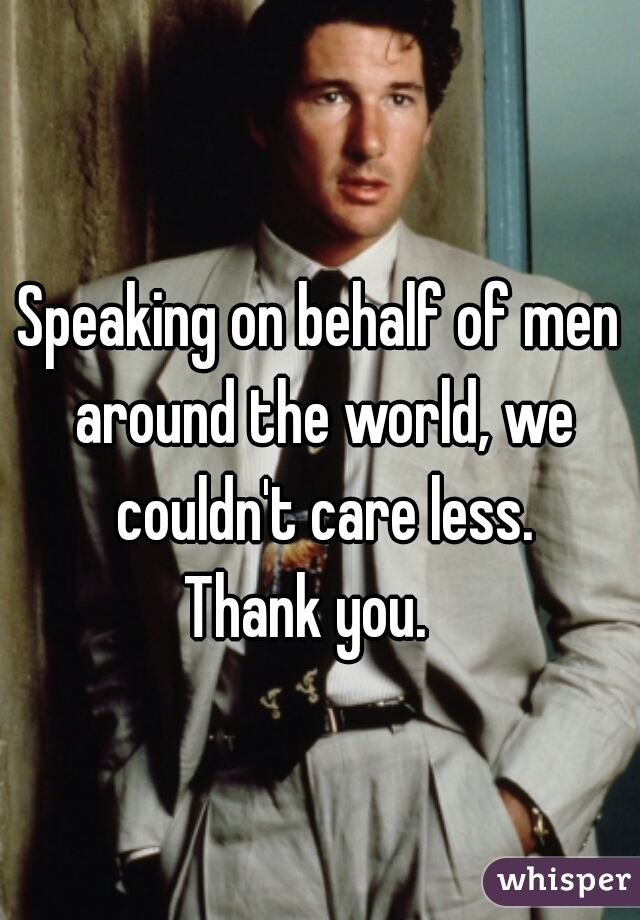 Speaking on behalf of men around the world, we couldn't care less.
Thank you.  