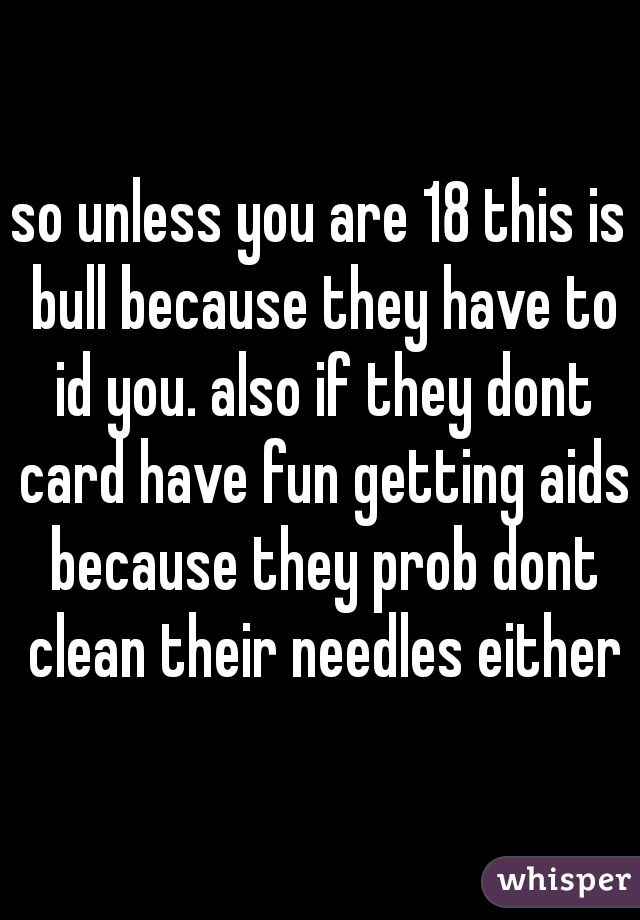 so unless you are 18 this is bull because they have to id you. also if they dont card have fun getting aids because they prob dont clean their needles either