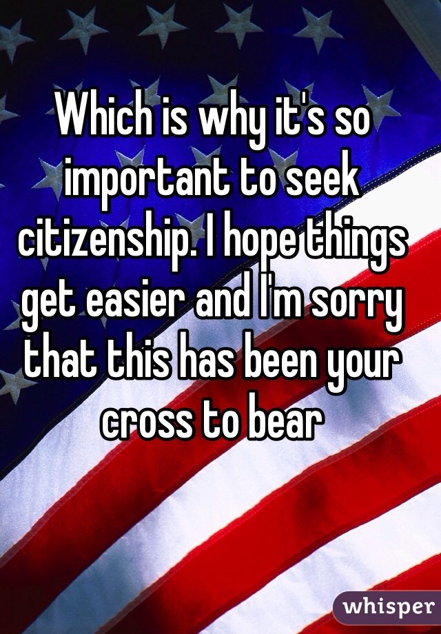 Which is why it's so important to seek citizenship. I hope things get easier and I'm sorry that this has been your cross to bear 