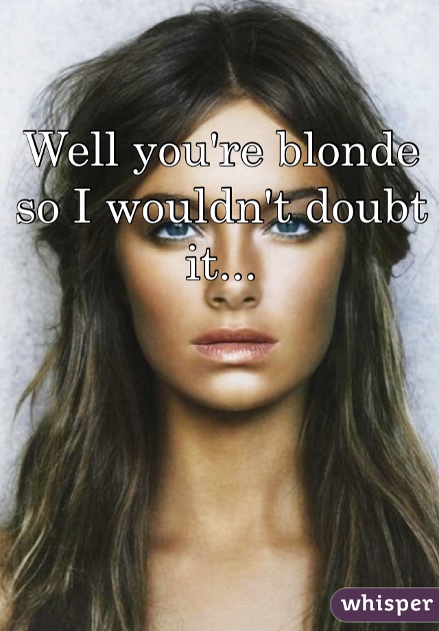 Well you're blonde so I wouldn't doubt it...