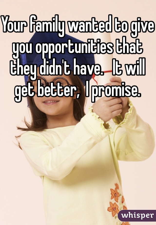 Your family wanted to give you opportunities that they didn't have.   It will get better,  I promise. 