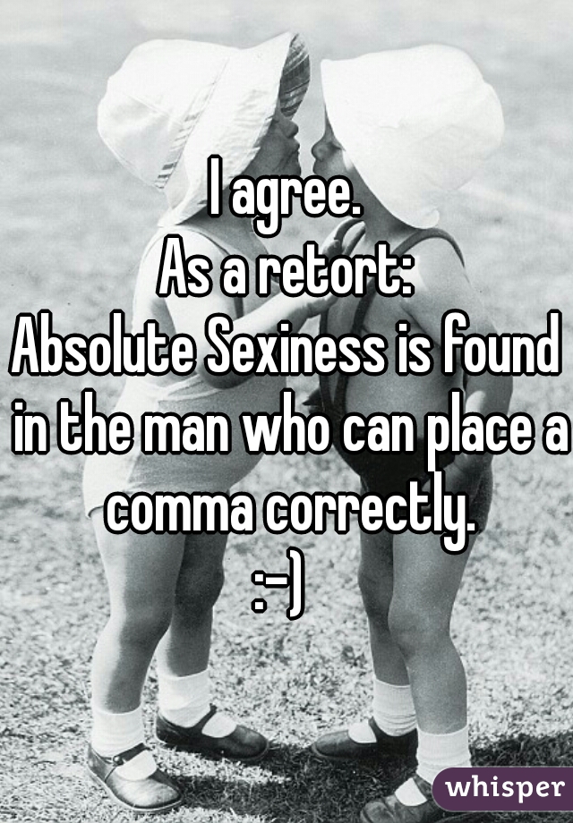 I agree.
As a retort:
Absolute Sexiness is found in the man who can place a comma correctly.
:-) 