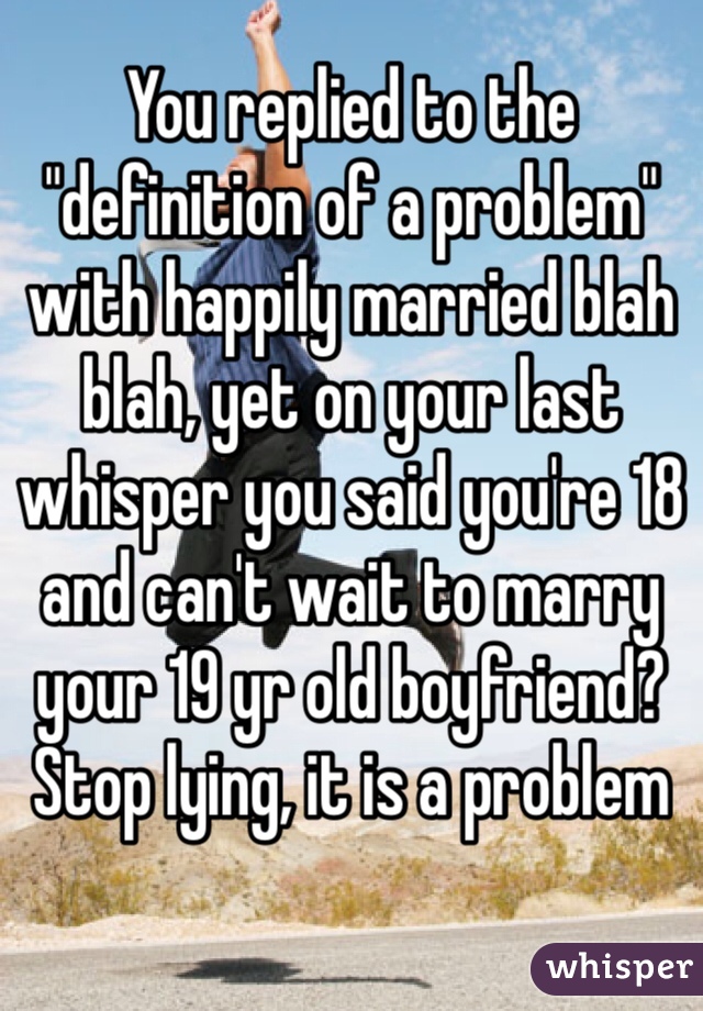 You replied to the "definition of a problem" with happily married blah blah, yet on your last whisper you said you're 18 and can't wait to marry your 19 yr old boyfriend? Stop lying, it is a problem