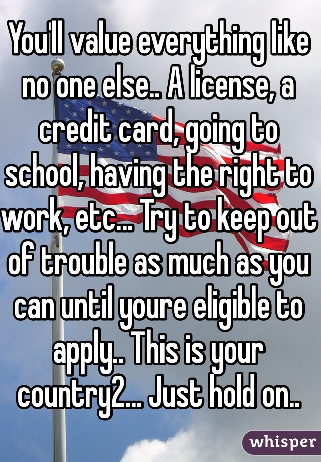 You'll value everything like no one else.. A license, a credit card, going to school, having the right to work, etc... Try to keep out of trouble as much as you can until youre eligible to apply.. This is your country2... Just hold on..
