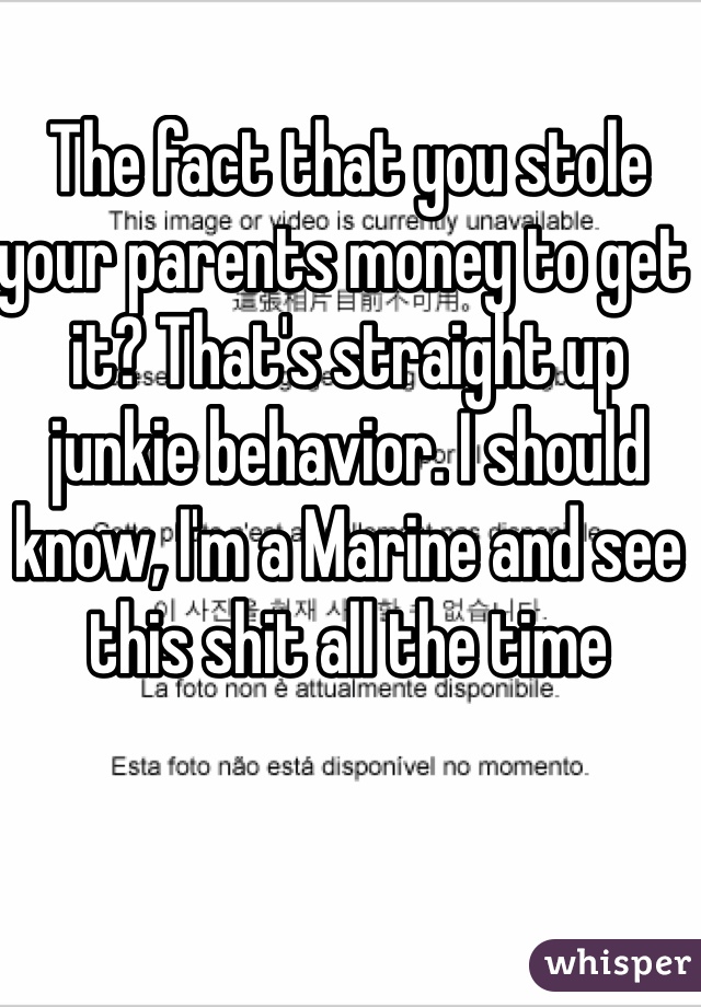 The fact that you stole your parents money to get it? That's straight up junkie behavior. I should know, I'm a Marine and see this shit all the time