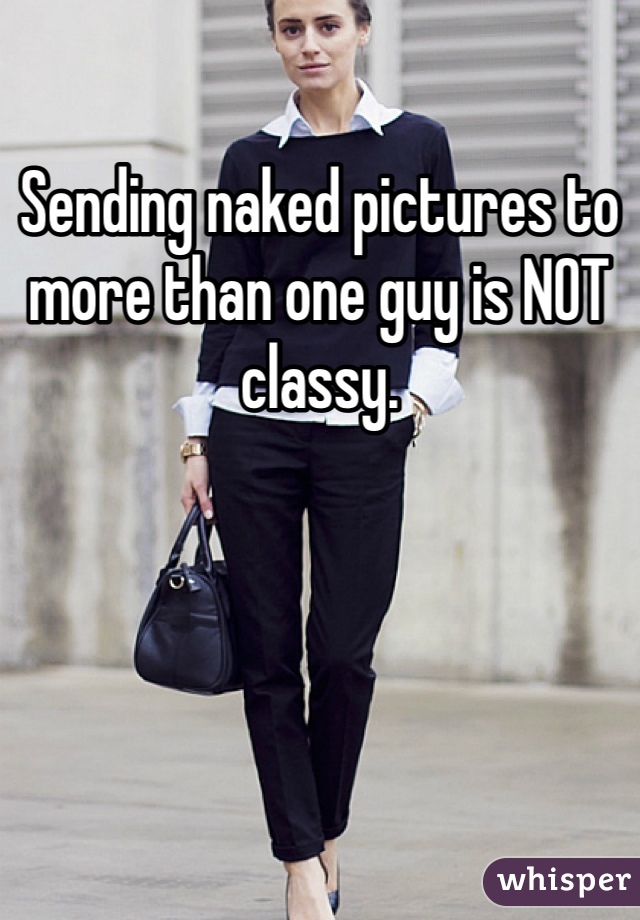 Sending naked pictures to more than one guy is NOT classy.