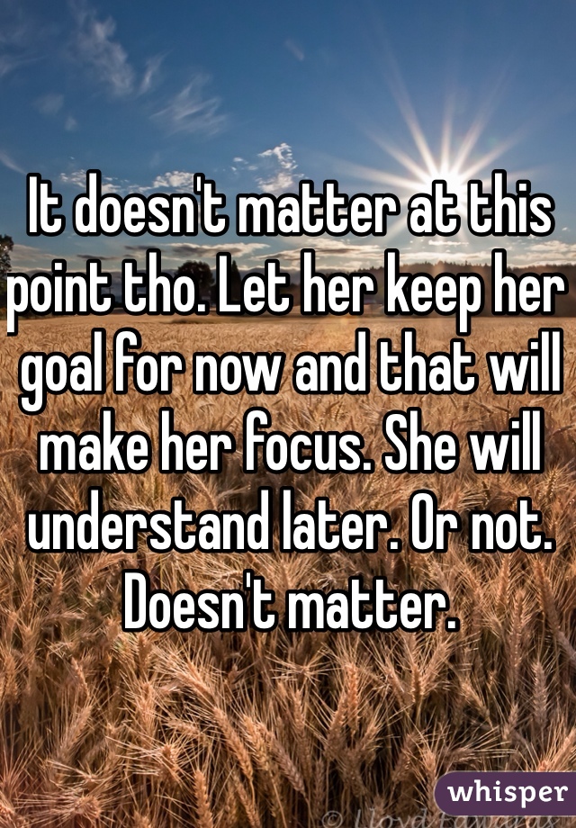 It doesn't matter at this point tho. Let her keep her goal for now and that will make her focus. She will understand later. Or not. Doesn't matter. 