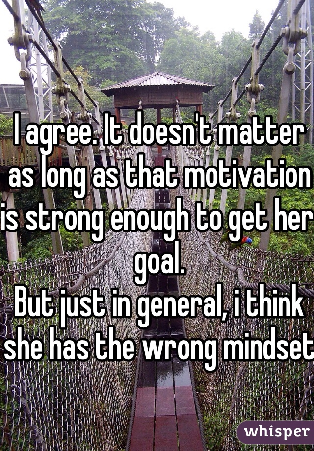 I agree. It doesn't matter as long as that motivation is strong enough to get her goal.
But just in general, i think she has the wrong mindset