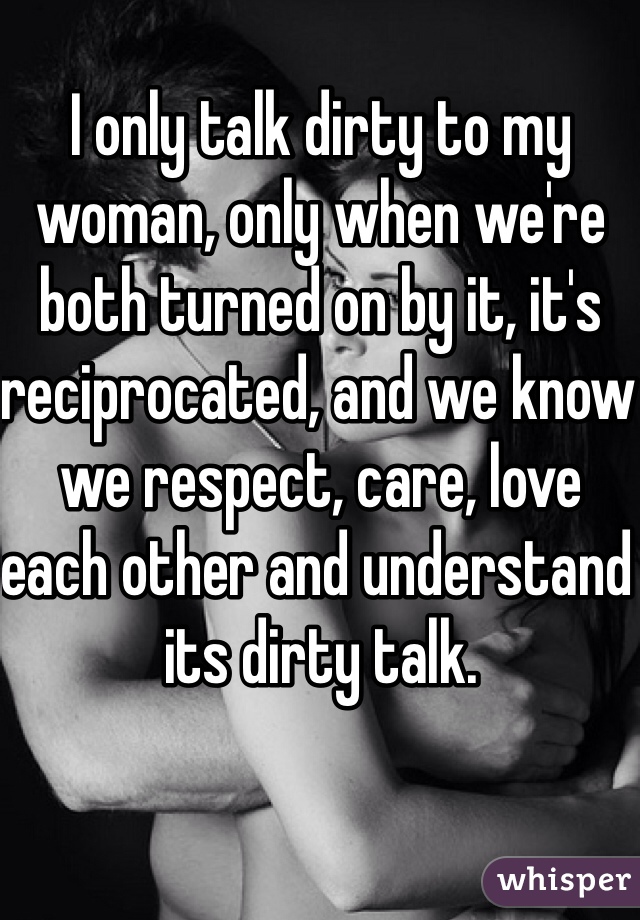 I only talk dirty to my woman, only when we're both turned on by it, it's reciprocated, and we know we respect, care, love each other and understand its dirty talk.  