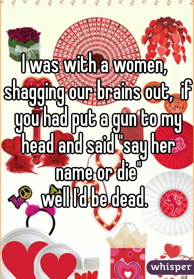 I was with a women,  shagging our brains out,  if you had put a gun to my head and said "say her name or die"
well I'd be dead. 