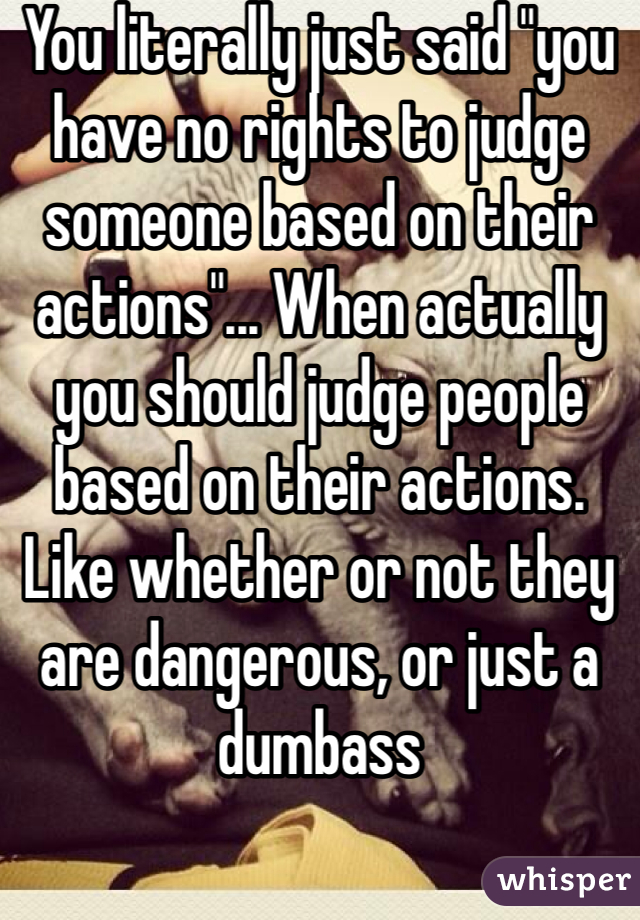You literally just said "you have no rights to judge someone based on their actions"... When actually you should judge people based on their actions. Like whether or not they are dangerous, or just a dumbass
