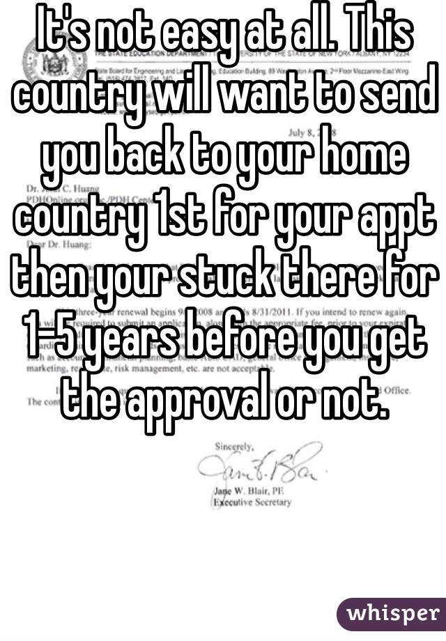 It's not easy at all. This country will want to send you back to your home country 1st for your appt then your stuck there for 1-5 years before you get the approval or not.