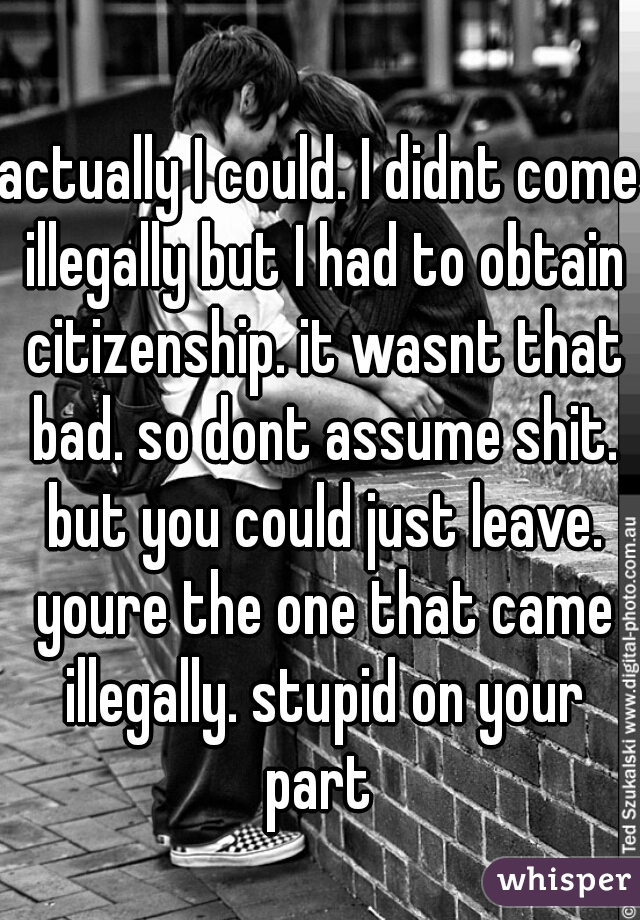 actually I could. I didnt come illegally but I had to obtain citizenship. it wasnt that bad. so dont assume shit. but you could just leave. youre the one that came illegally. stupid on your part 