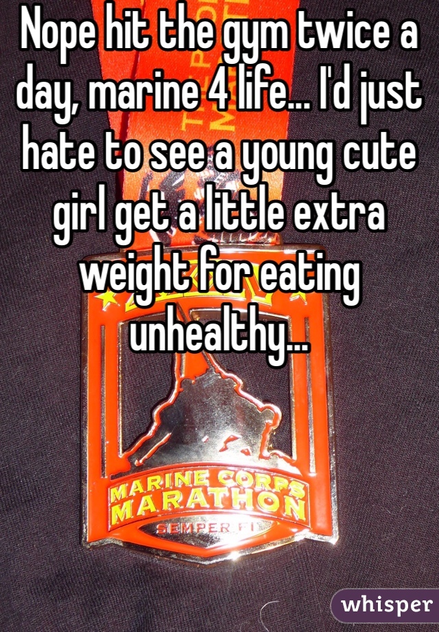 Nope hit the gym twice a day, marine 4 life... I'd just hate to see a young cute girl get a little extra weight for eating unhealthy...